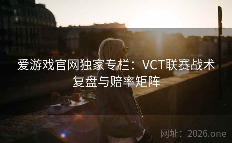 爱游戏官网独家专栏：VCT联赛战术复盘与赔率矩阵